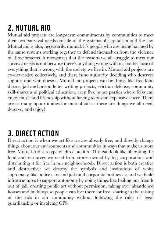 2. MUTUAL AID

Mutual aid projects are long-term commitments by communities to meet
their own survival needs outside of the systems of capitalism and the law
Mutual aid is also, necessarily, mutual: it’s people who are being harmed by
the same systems working together to defend themselves from the violence
of those systems. It recognizes that the reasons we all struggle to meet our
survival needs is not because there’s anything wrong with us, but because of
everything that is wrong with the society we live in. Mutual aid projects are
co-stewarded collectively, and there is no authority deciding who deserves
support and who doesn’t. Mutual aid projects can be things like free food
distros, jail and prison letter-writing projects, eviction defense, community
skill-shares and political education, even free house parties where folks can
enjoy music and friendship without having to pay an expensive cover. There
are as many opportunities for mutual aid as there are things we all need,

deserve, and enjoy!

 

  

   

 

3. DIRECT ACTION

Direct action is when we act like we are already free, and directly change
things about our environments and communities in ways that make us more
five. Mutual Aid is a type of direct action. This can look like liberating the
food and resources we need from stores owned by big corporations and
distributing it for free in our neighborhoods. Direct action is both creative
and destructive: we destroy the symbols and institutions of white
supremacy, like police cars and jails and corporate businesses; and we build
infrastructures to support autonomy by doing things like bailing our friends
out of jail, creating public art without permission, taking over abandoned
houses and buildings so people can live there for free, sharing in the raising
of the kids in our community without following the rules of legal
guardianship or involving CPS.

 

 

 

 
